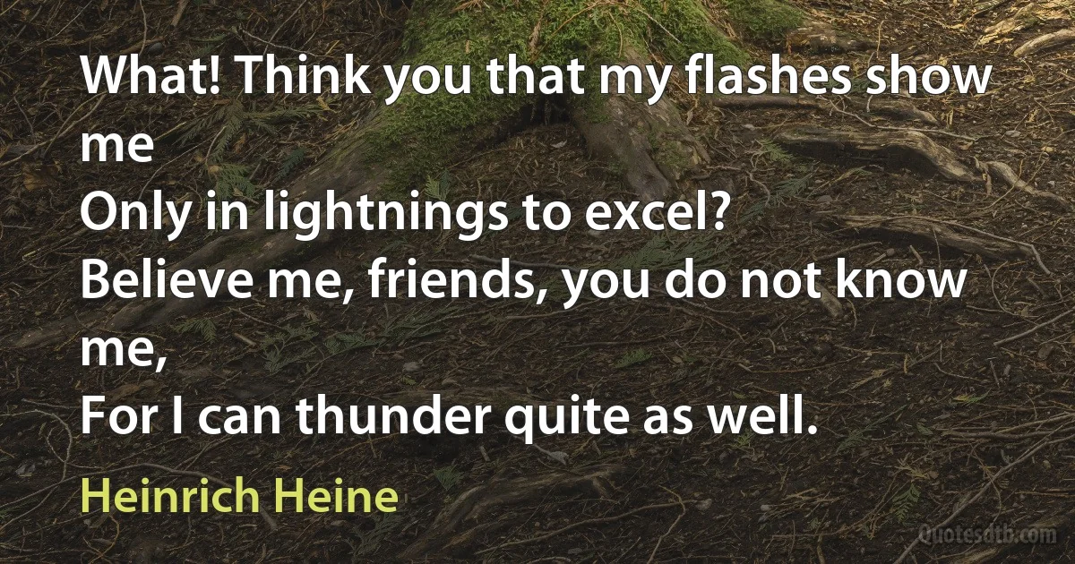 What! Think you that my flashes show me
Only in lightnings to excel?
Believe me, friends, you do not know me,
For I can thunder quite as well. (Heinrich Heine)