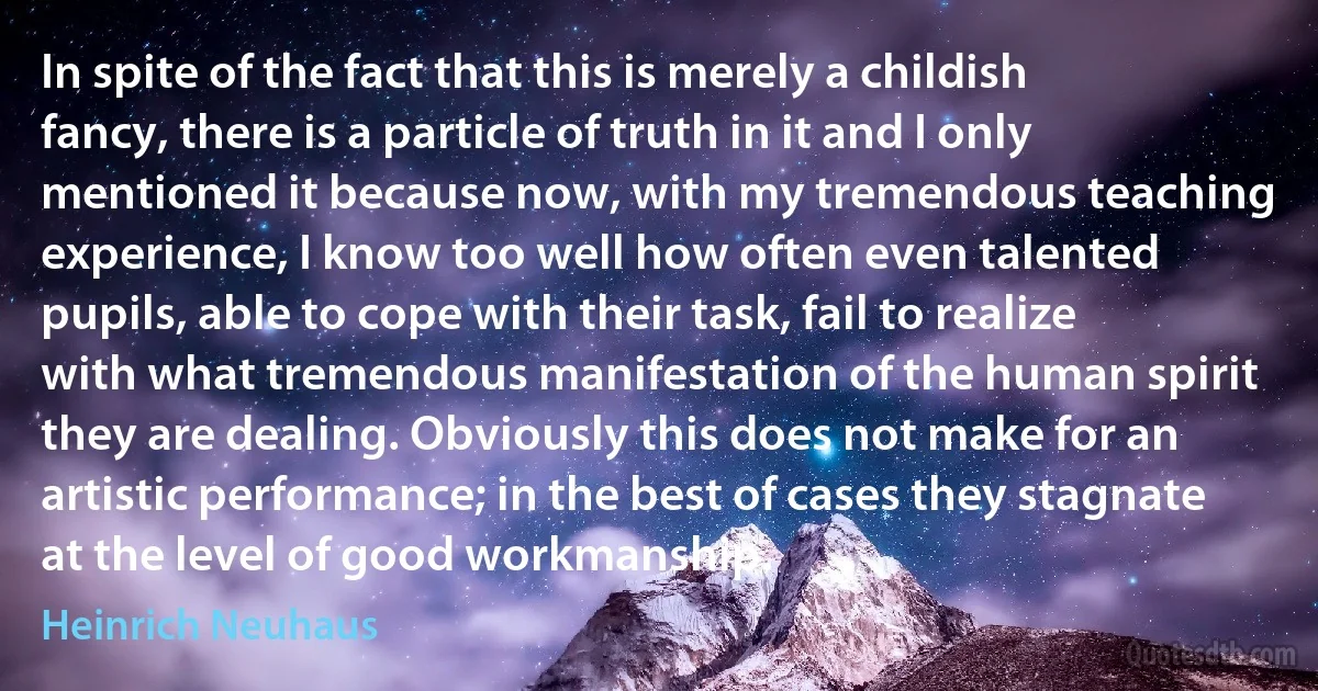 In spite of the fact that this is merely a childish fancy, there is a particle of truth in it and I only mentioned it because now, with my tremendous teaching experience, I know too well how often even talented pupils, able to cope with their task, fail to realize with what tremendous manifestation of the human spirit they are dealing. Obviously this does not make for an artistic performance; in the best of cases they stagnate at the level of good workmanship. (Heinrich Neuhaus)