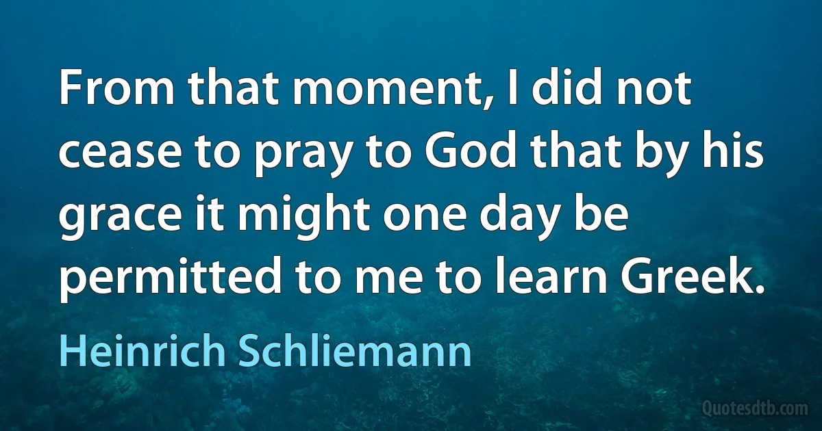 From that moment, I did not cease to pray to God that by his grace it might one day be permitted to me to learn Greek. (Heinrich Schliemann)