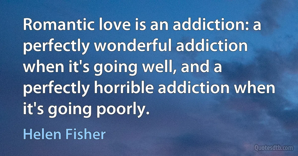 Romantic love is an addiction: a perfectly wonderful addiction when it's going well, and a perfectly horrible addiction when it's going poorly. (Helen Fisher)