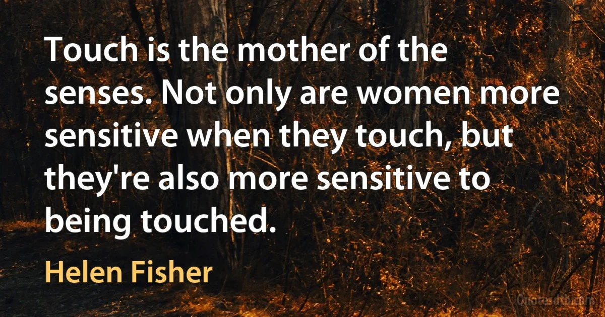 Touch is the mother of the senses. Not only are women more sensitive when they touch, but they're also more sensitive to being touched. (Helen Fisher)