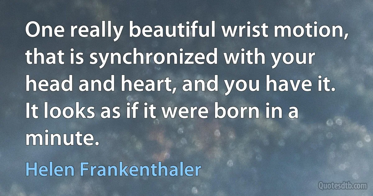 One really beautiful wrist motion, that is synchronized with your head and heart, and you have it. It looks as if it were born in a minute. (Helen Frankenthaler)