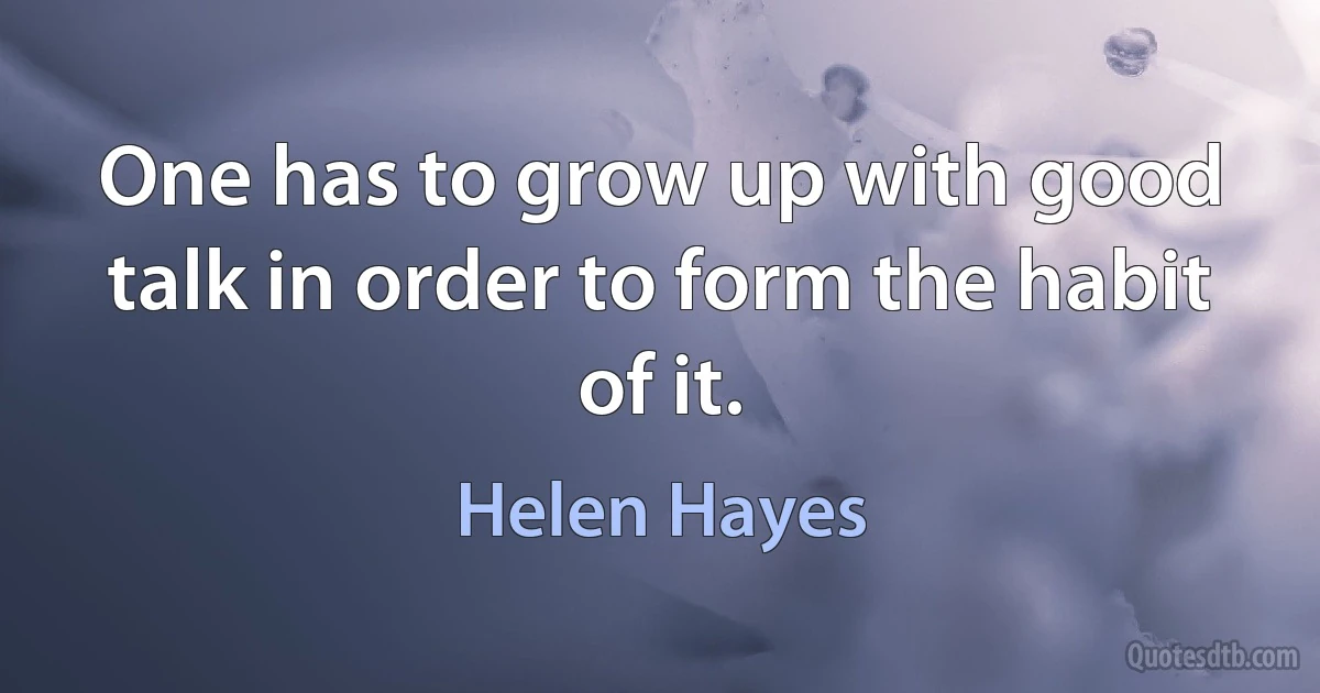 One has to grow up with good talk in order to form the habit of it. (Helen Hayes)