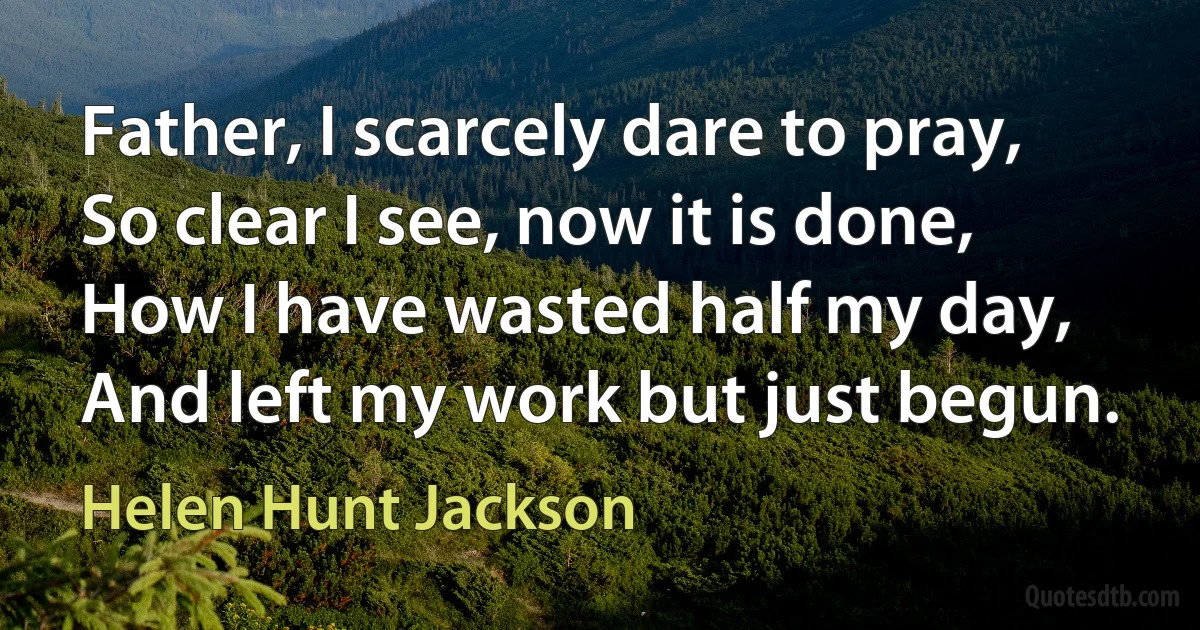 Father, I scarcely dare to pray,
So clear I see, now it is done,
How I have wasted half my day,
And left my work but just begun. (Helen Hunt Jackson)