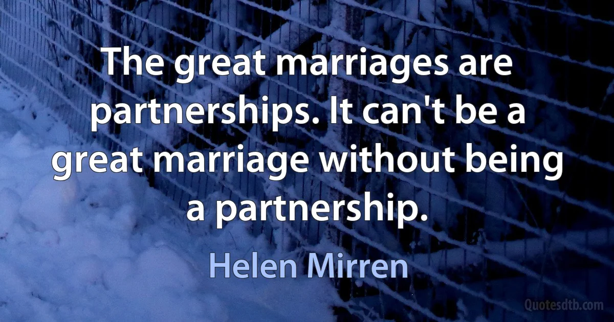 The great marriages are partnerships. It can't be a great marriage without being a partnership. (Helen Mirren)