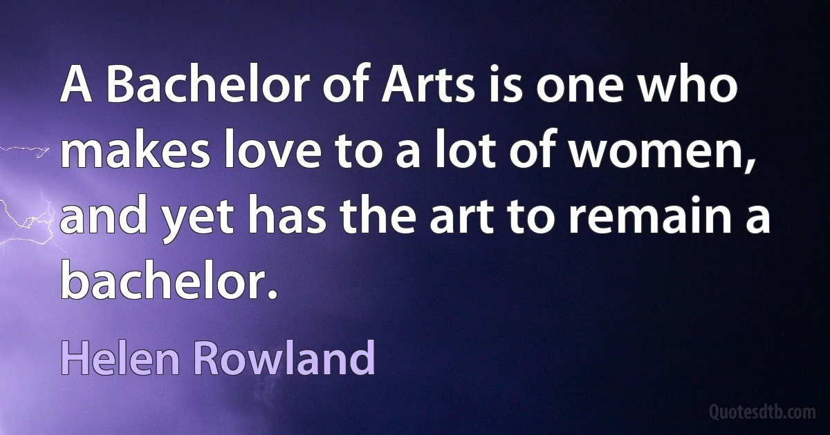 A Bachelor of Arts is one who makes love to a lot of women, and yet has the art to remain a bachelor. (Helen Rowland)