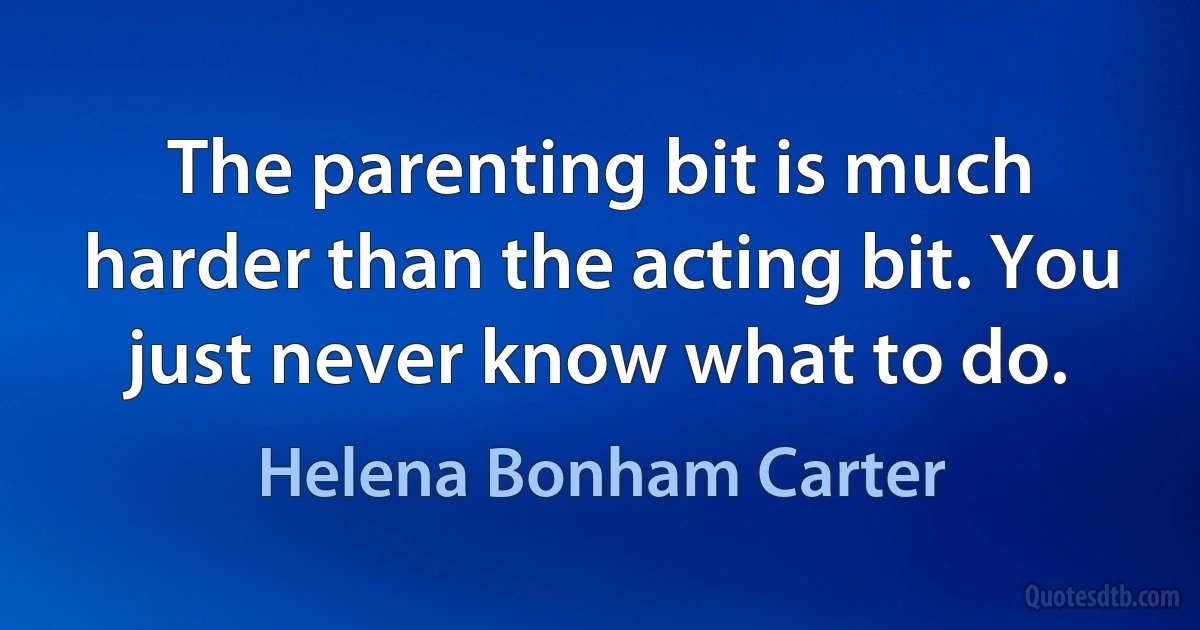 The parenting bit is much harder than the acting bit. You just never know what to do. (Helena Bonham Carter)