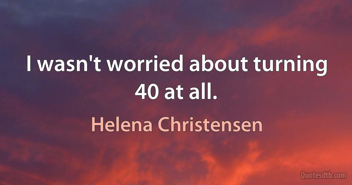 I wasn't worried about turning 40 at all. (Helena Christensen)