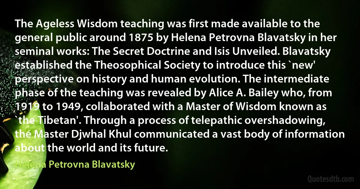 The Ageless Wisdom teaching was first made available to the general public around 1875 by Helena Petrovna Blavatsky in her seminal works: The Secret Doctrine and Isis Unveiled. Blavatsky established the Theosophical Society to introduce this `new' perspective on history and human evolution. The intermediate phase of the teaching was revealed by Alice A. Bailey who, from 1919 to 1949, collaborated with a Master of Wisdom known as `the Tibetan'. Through a process of telepathic overshadowing, the Master Djwhal Khul communicated a vast body of information about the world and its future. (Helena Petrovna Blavatsky)