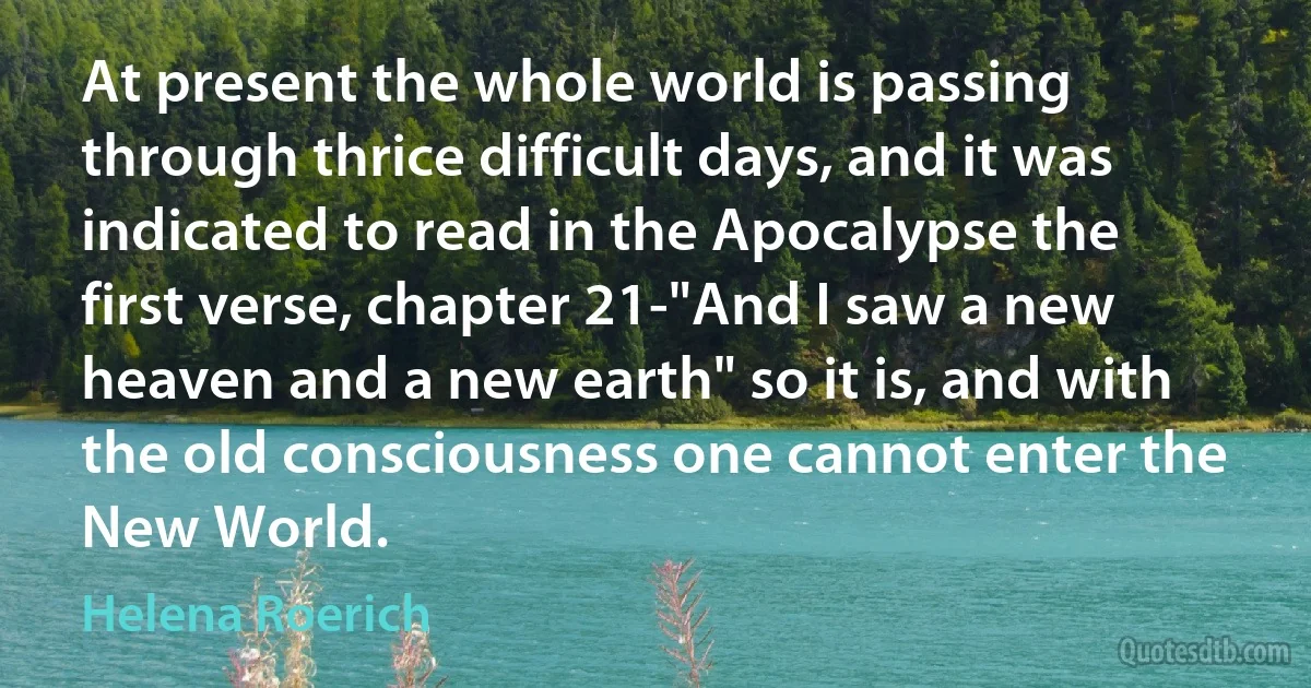 At present the whole world is passing through thrice difficult days, and it was indicated to read in the Apocalypse the first verse, chapter 21-"And I saw a new heaven and a new earth" so it is, and with the old consciousness one cannot enter the New World. (Helena Roerich)