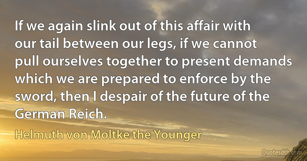 If we again slink out of this affair with our tail between our legs, if we cannot pull ourselves together to present demands which we are prepared to enforce by the sword, then I despair of the future of the German Reich. (Helmuth von Moltke the Younger)