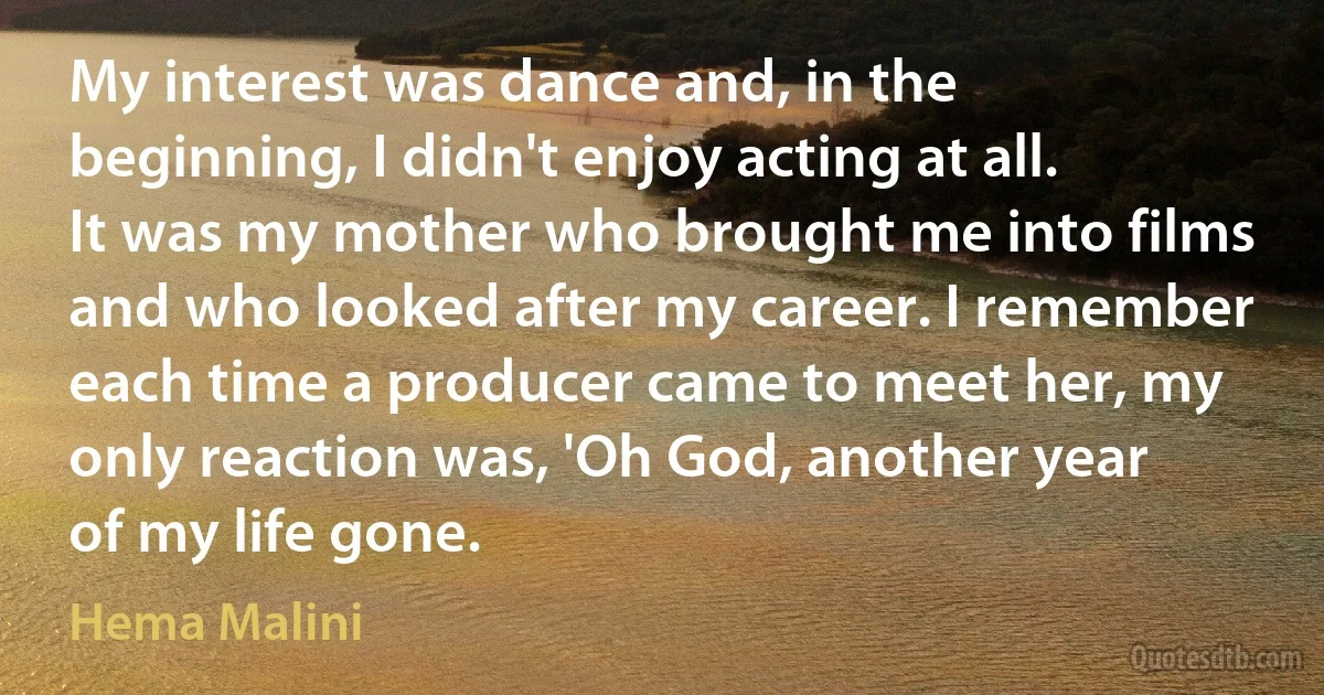 My interest was dance and, in the beginning, I didn't enjoy acting at all. It was my mother who brought me into films and who looked after my career. I remember each time a producer came to meet her, my only reaction was, 'Oh God, another year of my life gone. (Hema Malini)