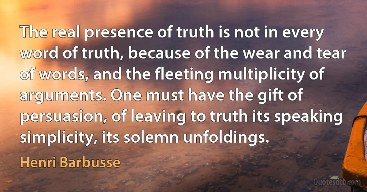 The real presence of truth is not in every word of truth, because of the wear and tear of words, and the fleeting multiplicity of arguments. One must have the gift of persuasion, of leaving to truth its speaking simplicity, its solemn unfoldings. (Henri Barbusse)