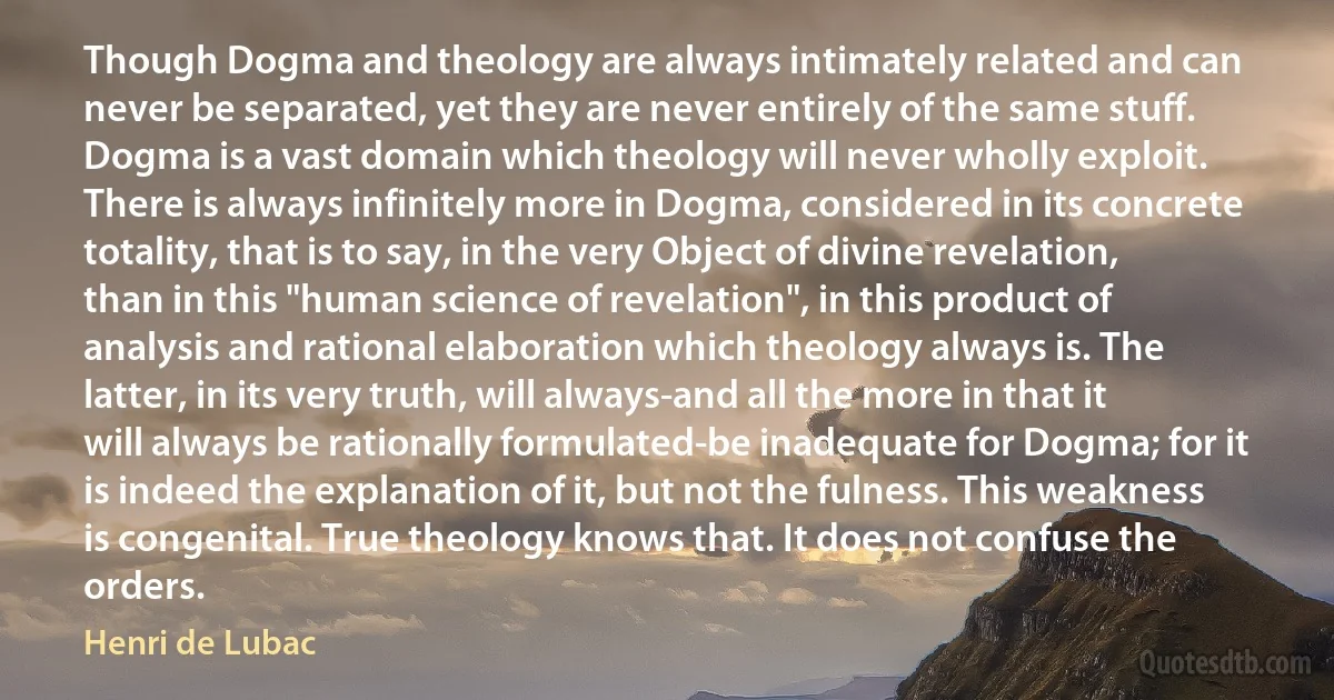 Though Dogma and theology are always intimately related and can never be separated, yet they are never entirely of the same stuff. Dogma is a vast domain which theology will never wholly exploit. There is always infinitely more in Dogma, considered in its concrete totality, that is to say, in the very Object of divine revelation, than in this "human science of revelation", in this product of analysis and rational elaboration which theology always is. The latter, in its very truth, will always-and all the more in that it will always be rationally formulated-be inadequate for Dogma; for it is indeed the explanation of it, but not the fulness. This weakness is congenital. True theology knows that. It does not confuse the orders. (Henri de Lubac)