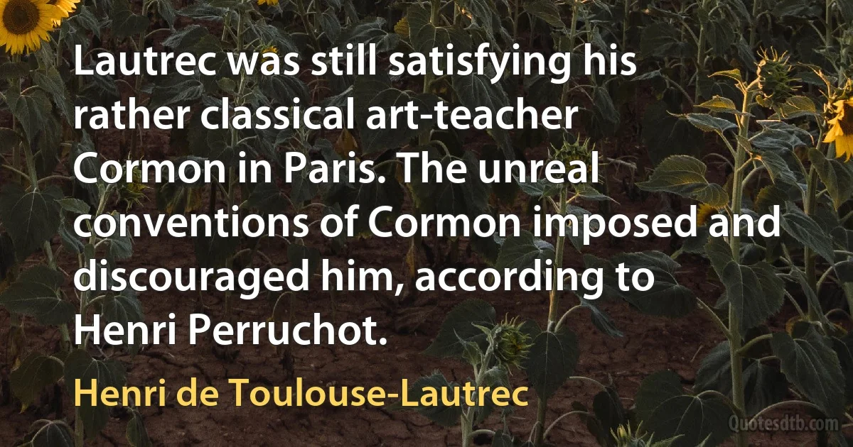 Lautrec was still satisfying his rather classical art-teacher Cormon in Paris. The unreal conventions of Cormon imposed and discouraged him, according to Henri Perruchot. (Henri de Toulouse-Lautrec)