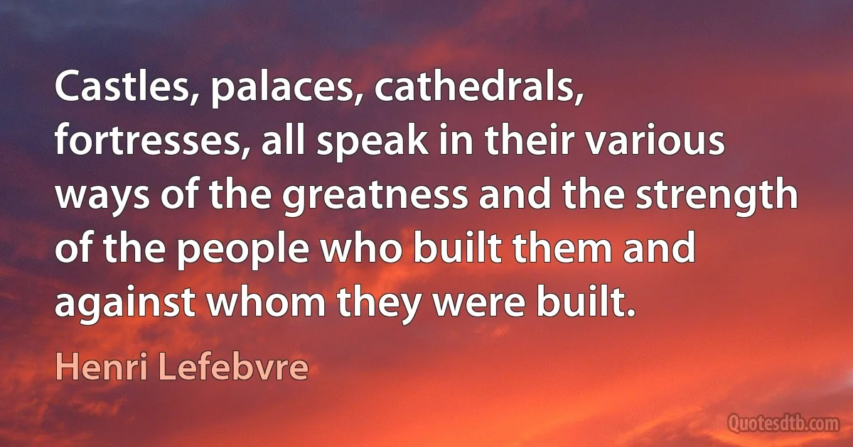 Castles, palaces, cathedrals, fortresses, all speak in their various ways of the greatness and the strength of the people who built them and against whom they were built. (Henri Lefebvre)