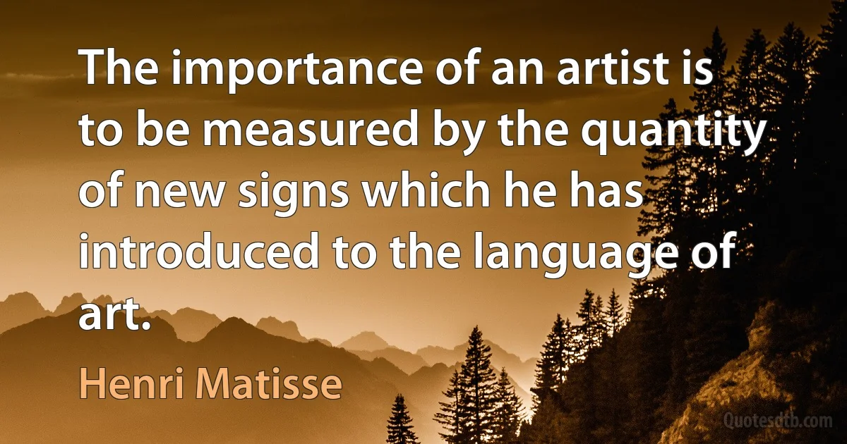 The importance of an artist is to be measured by the quantity of new signs which he has introduced to the language of art. (Henri Matisse)