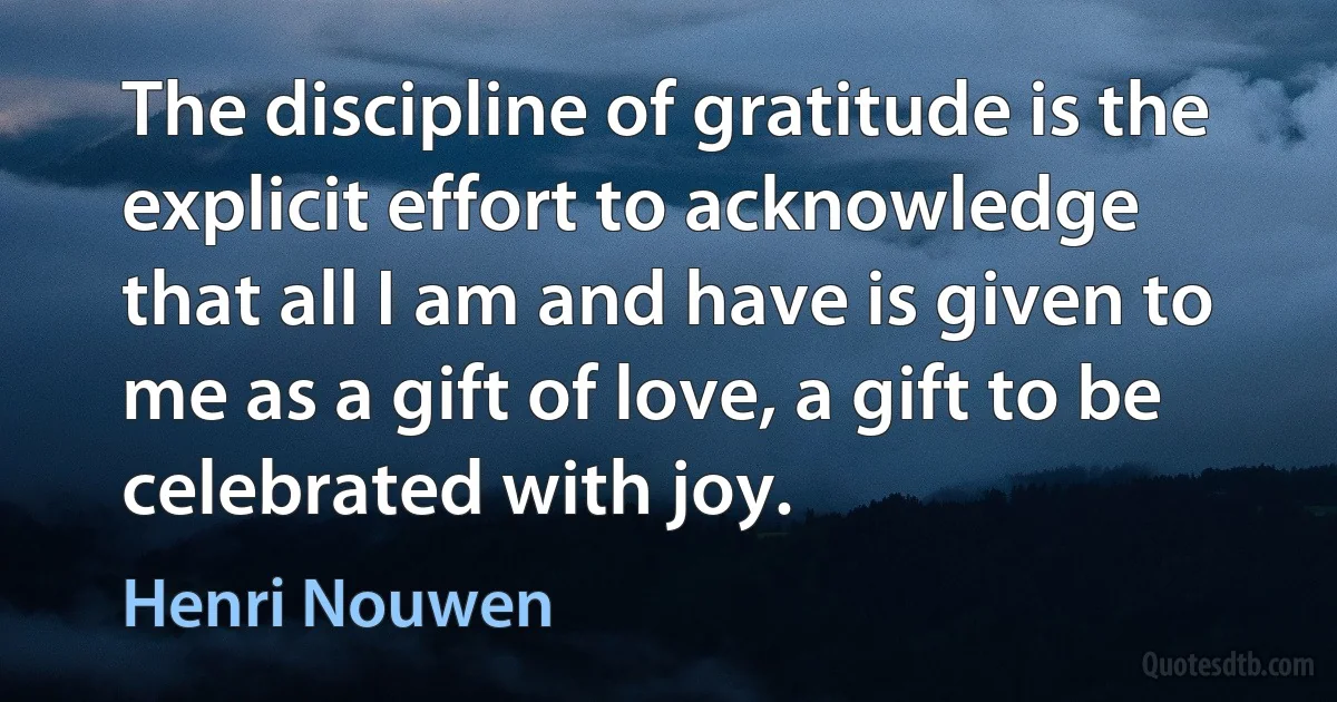 The discipline of gratitude is the explicit effort to acknowledge that all I am and have is given to me as a gift of love, a gift to be celebrated with joy. (Henri Nouwen)