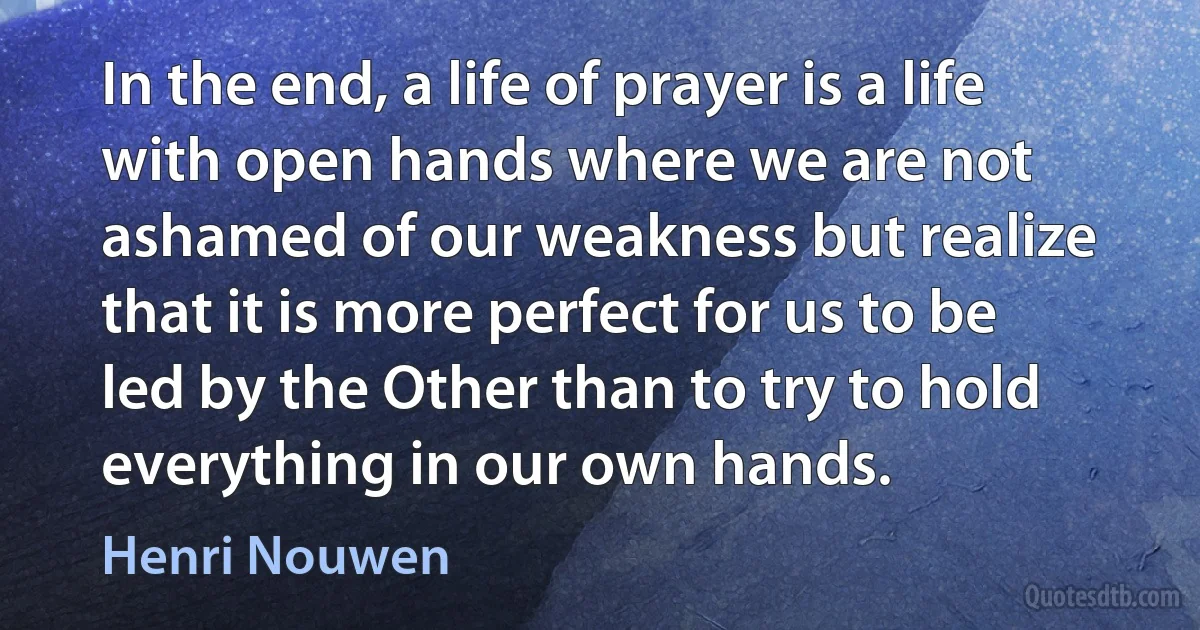 In the end, a life of prayer is a life with open hands where we are not ashamed of our weakness but realize that it is more perfect for us to be led by the Other than to try to hold everything in our own hands. (Henri Nouwen)