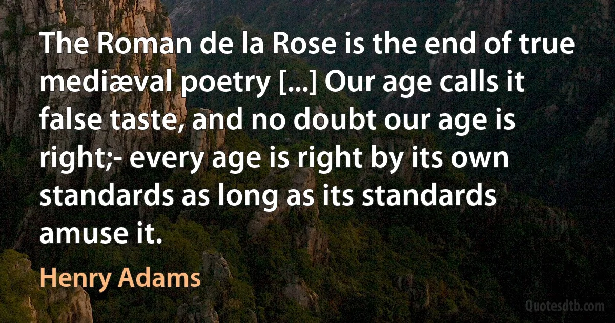 The Roman de la Rose is the end of true mediæval poetry [...] Our age calls it false taste, and no doubt our age is right;- every age is right by its own standards as long as its standards amuse it. (Henry Adams)