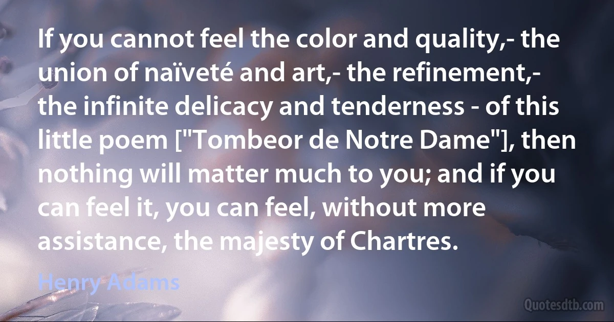 If you cannot feel the color and quality,- the union of naïveté and art,- the refinement,- the infinite delicacy and tenderness - of this little poem ["Tombeor de Notre Dame"], then nothing will matter much to you; and if you can feel it, you can feel, without more assistance, the majesty of Chartres. (Henry Adams)