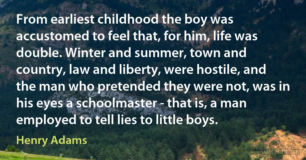 From earliest childhood the boy was accustomed to feel that, for him, life was double. Winter and summer, town and country, law and liberty, were hostile, and the man who pretended they were not, was in his eyes a schoolmaster - that is, a man employed to tell lies to little boys. (Henry Adams)