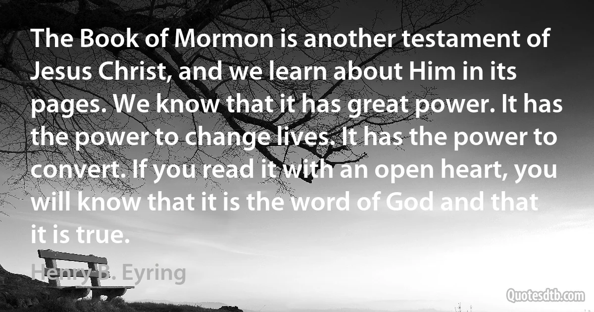 The Book of Mormon is another testament of Jesus Christ, and we learn about Him in its pages. We know that it has great power. It has the power to change lives. It has the power to convert. If you read it with an open heart, you will know that it is the word of God and that it is true. (Henry B. Eyring)