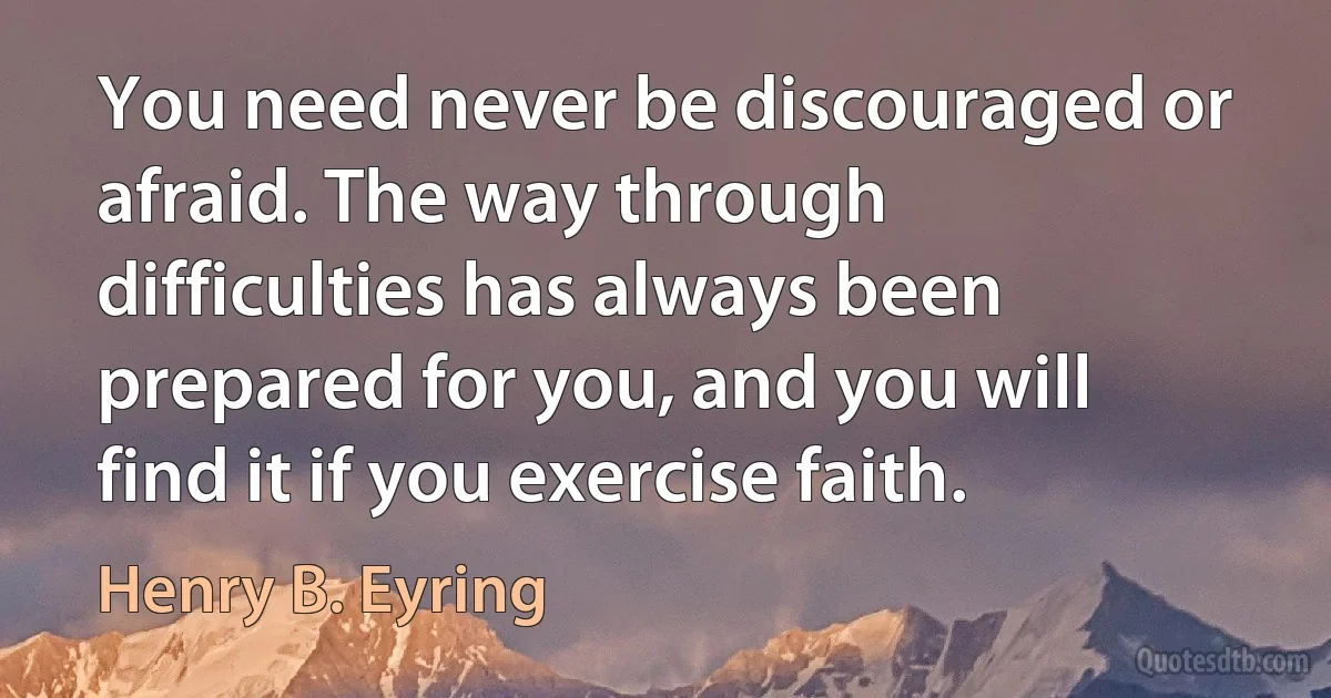 You need never be discouraged or afraid. The way through difficulties has always been prepared for you, and you will find it if you exercise faith. (Henry B. Eyring)