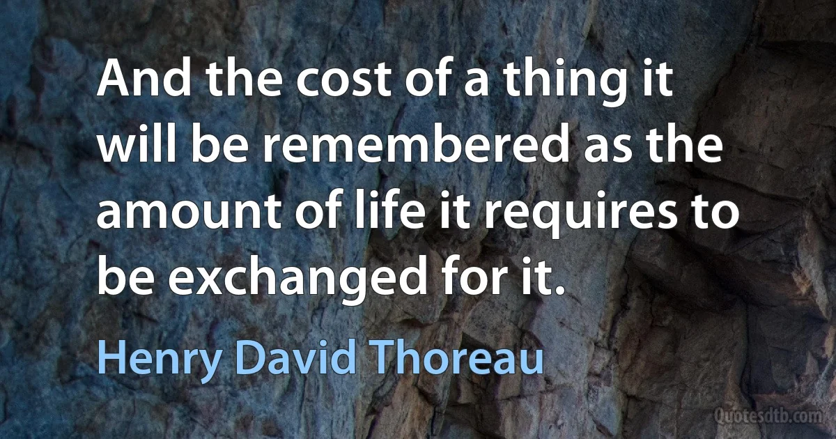 And the cost of a thing it will be remembered as the amount of life it requires to be exchanged for it. (Henry David Thoreau)