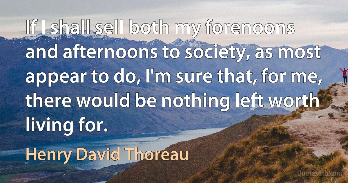 If I shall sell both my forenoons and afternoons to society, as most appear to do, I'm sure that, for me, there would be nothing left worth living for. (Henry David Thoreau)