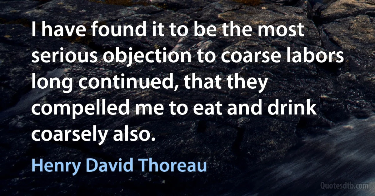 I have found it to be the most serious objection to coarse labors long continued, that they compelled me to eat and drink coarsely also. (Henry David Thoreau)