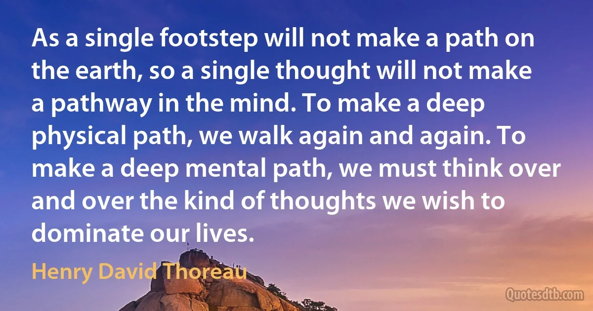 As a single footstep will not make a path on the earth, so a single thought will not make a pathway in the mind. To make a deep physical path, we walk again and again. To make a deep mental path, we must think over and over the kind of thoughts we wish to dominate our lives. (Henry David Thoreau)