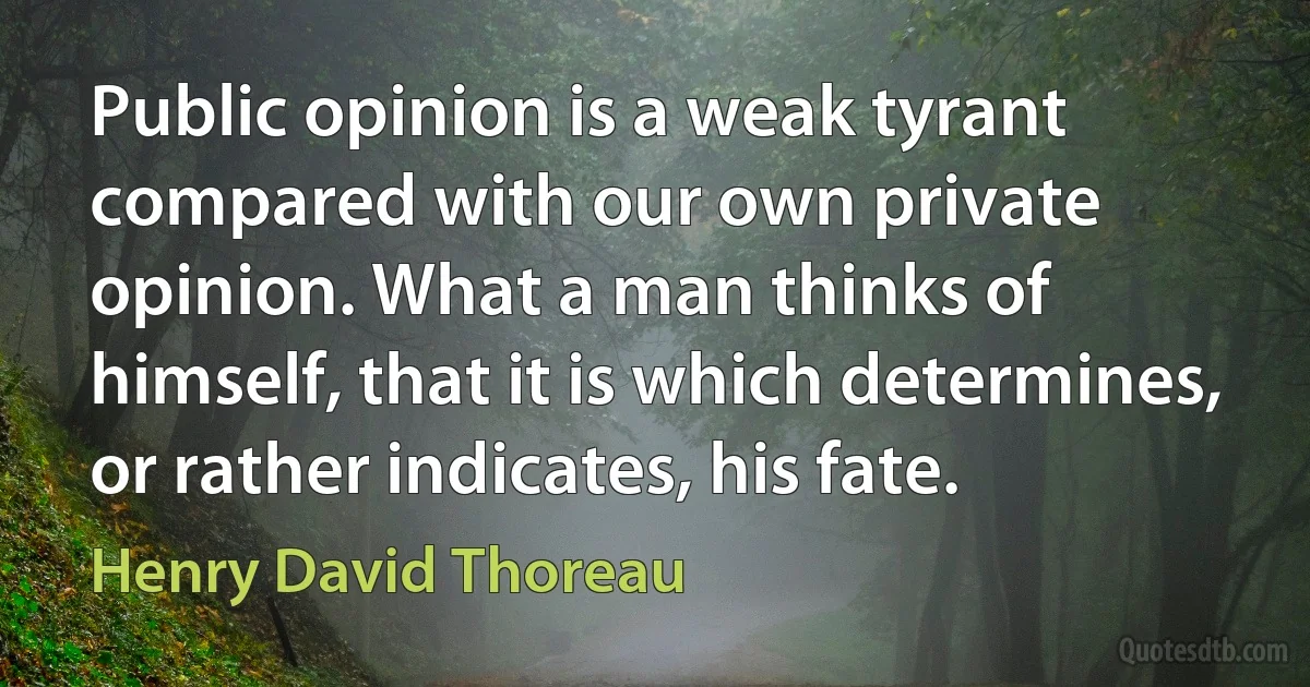 Public opinion is a weak tyrant compared with our own private opinion. What a man thinks of himself, that it is which determines, or rather indicates, his fate. (Henry David Thoreau)