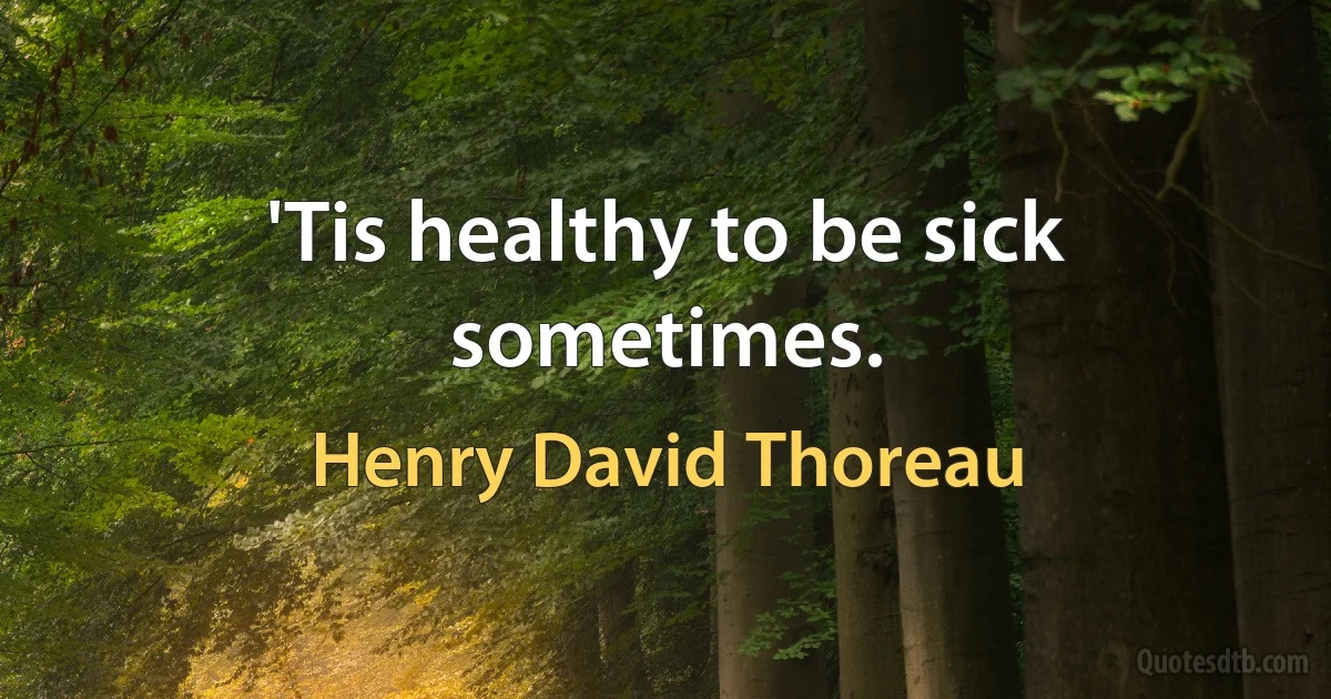 'Tis healthy to be sick sometimes. (Henry David Thoreau)