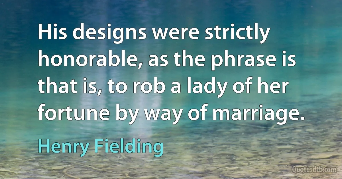 His designs were strictly honorable, as the phrase is that is, to rob a lady of her fortune by way of marriage. (Henry Fielding)