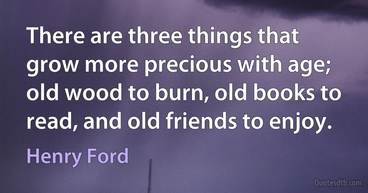 There are three things that grow more precious with age; old wood to burn, old books to read, and old friends to enjoy. (Henry Ford)