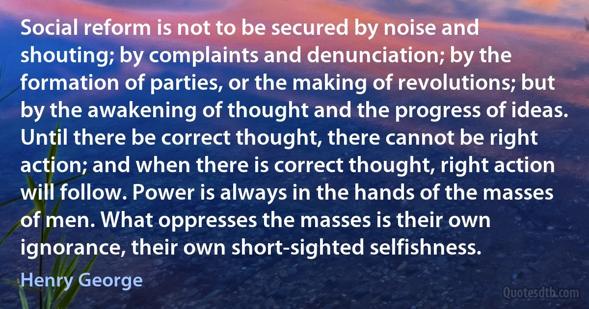 Social reform is not to be secured by noise and shouting; by complaints and denunciation; by the formation of parties, or the making of revolutions; but by the awakening of thought and the progress of ideas. Until there be correct thought, there cannot be right action; and when there is correct thought, right action will follow. Power is always in the hands of the masses of men. What oppresses the masses is their own ignorance, their own short-sighted selfishness. (Henry George)