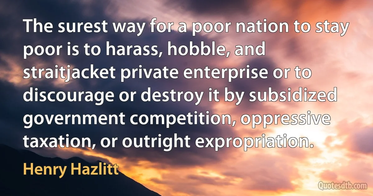 The surest way for a poor nation to stay poor is to harass, hobble, and straitjacket private enterprise or to discourage or destroy it by subsidized government competition, oppressive taxation, or outright expropriation. (Henry Hazlitt)