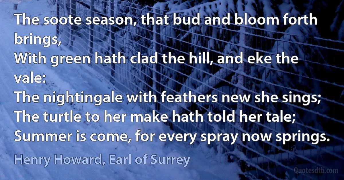 The soote season, that bud and bloom forth brings,
With green hath clad the hill, and eke the vale:
The nightingale with feathers new she sings;
The turtle to her make hath told her tale;
Summer is come, for every spray now springs. (Henry Howard, Earl of Surrey)