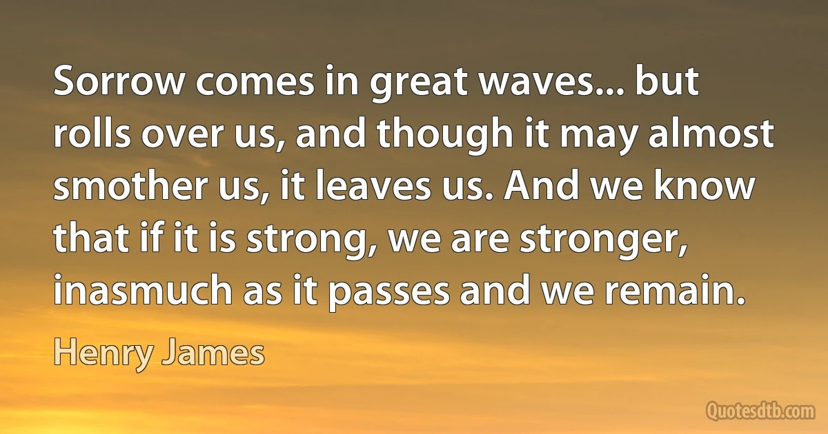 Sorrow comes in great waves... but rolls over us, and though it may almost smother us, it leaves us. And we know that if it is strong, we are stronger, inasmuch as it passes and we remain. (Henry James)