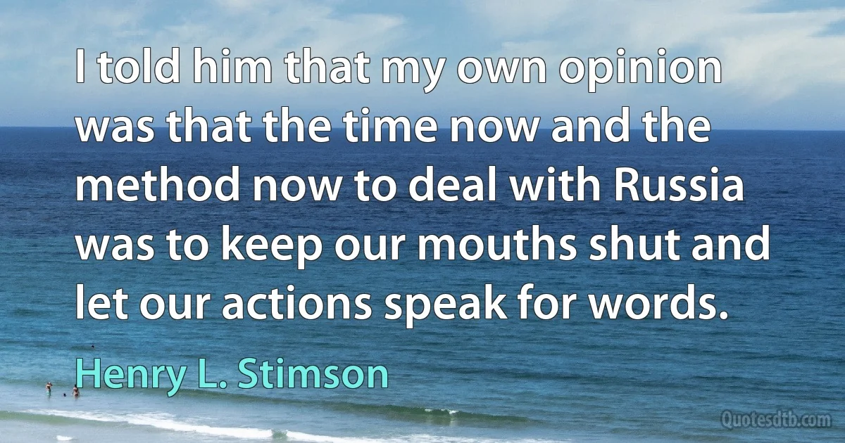 I told him that my own opinion was that the time now and the method now to deal with Russia was to keep our mouths shut and let our actions speak for words. (Henry L. Stimson)