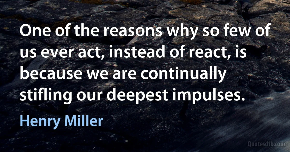 One of the reasons why so few of us ever act, instead of react, is because we are continually stifling our deepest impulses. (Henry Miller)