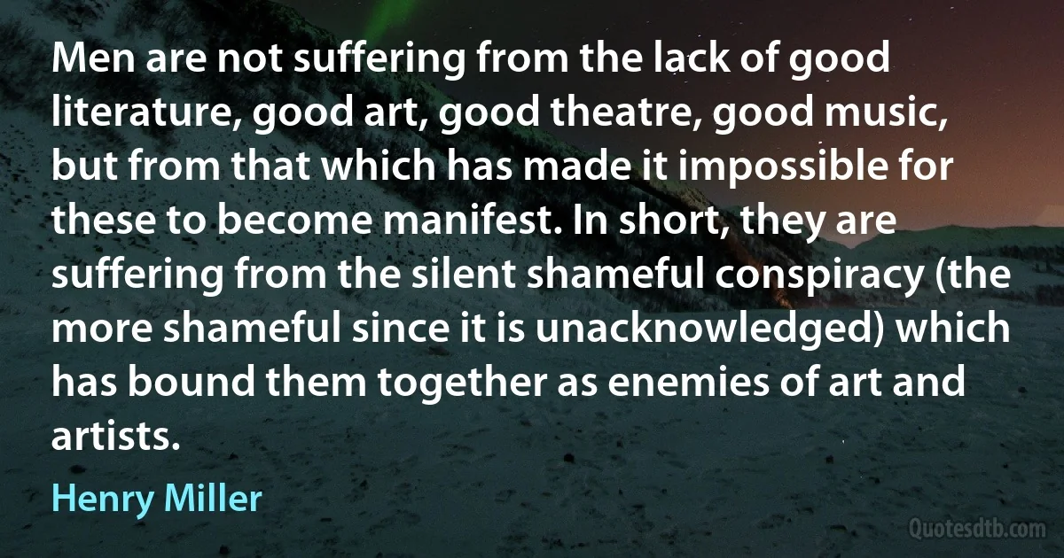 Men are not suffering from the lack of good literature, good art, good theatre, good music, but from that which has made it impossible for these to become manifest. In short, they are suffering from the silent shameful conspiracy (the more shameful since it is unacknowledged) which has bound them together as enemies of art and artists. (Henry Miller)