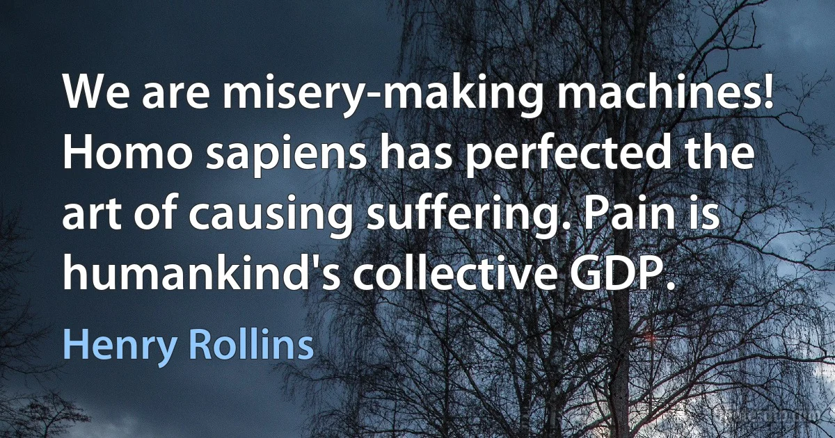 We are misery-making machines! Homo sapiens has perfected the art of causing suffering. Pain is humankind's collective GDP. (Henry Rollins)