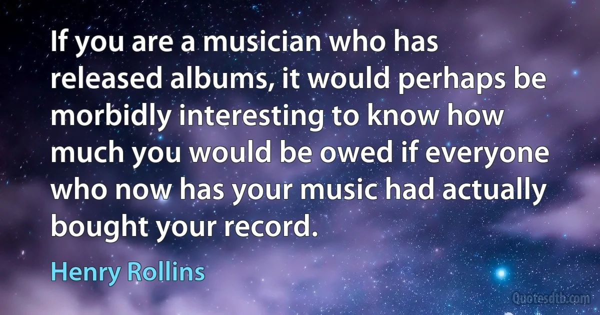 If you are a musician who has released albums, it would perhaps be morbidly interesting to know how much you would be owed if everyone who now has your music had actually bought your record. (Henry Rollins)