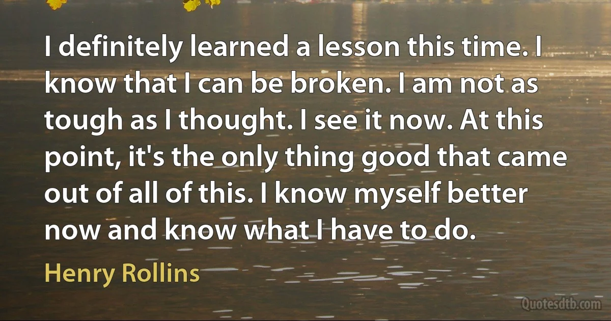 I definitely learned a lesson this time. I know that I can be broken. I am not as tough as I thought. I see it now. At this point, it's the only thing good that came out of all of this. I know myself better now and know what I have to do. (Henry Rollins)