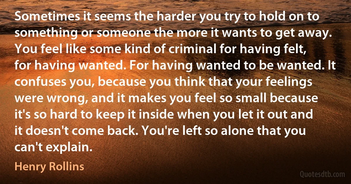 Sometimes it seems the harder you try to hold on to something or someone the more it wants to get away. You feel like some kind of criminal for having felt, for having wanted. For having wanted to be wanted. It confuses you, because you think that your feelings were wrong, and it makes you feel so small because it's so hard to keep it inside when you let it out and it doesn't come back. You're left so alone that you can't explain. (Henry Rollins)