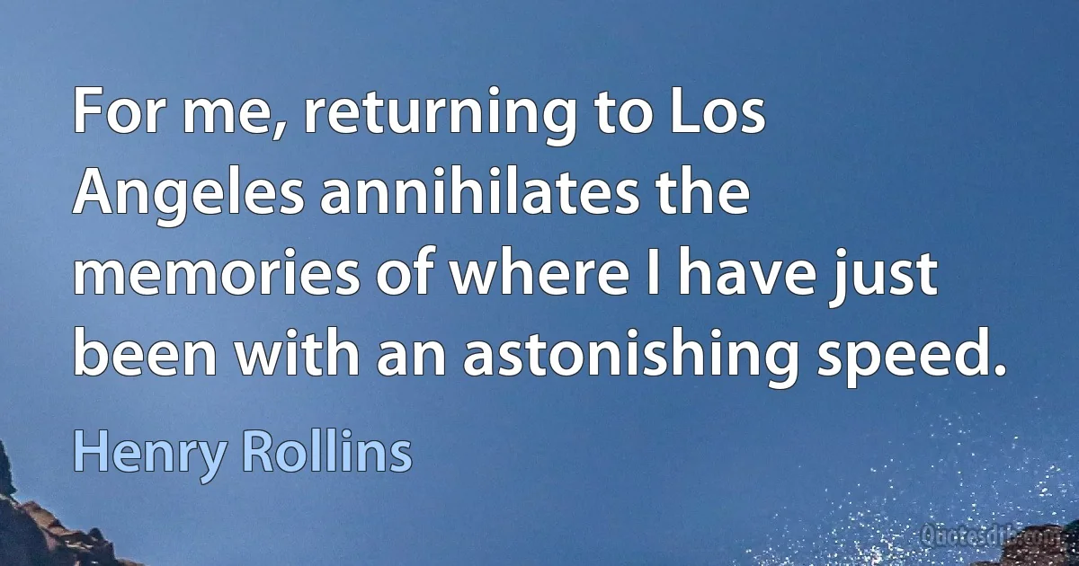 For me, returning to Los Angeles annihilates the memories of where I have just been with an astonishing speed. (Henry Rollins)