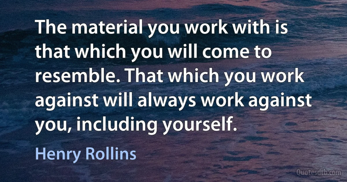 The material you work with is that which you will come to resemble. That which you work against will always work against you, including yourself. (Henry Rollins)