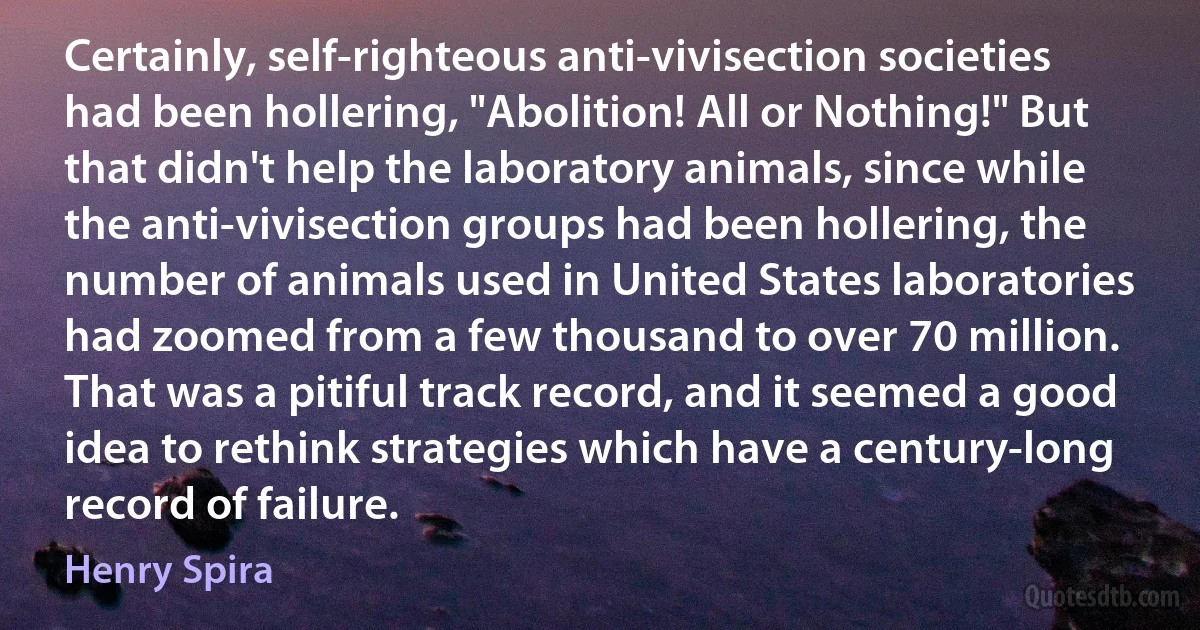 Certainly, self-righteous anti-vivisection societies had been hollering, "Abolition! All or Nothing!" But that didn't help the laboratory animals, since while the anti-vivisection groups had been hollering, the number of animals used in United States laboratories had zoomed from a few thousand to over 70 million. That was a pitiful track record, and it seemed a good idea to rethink strategies which have a century-long record of failure. (Henry Spira)